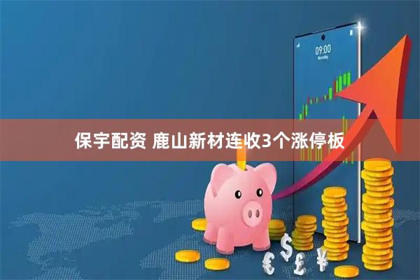 保宇配资 鹿山新材连收3个涨停板