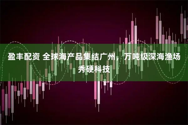 盈丰配资 全球海产品集结广州，万吨级深海渔场秀硬科技