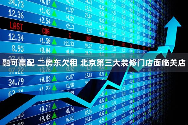 融可赢配 二房东欠租 北京第三大装修门店面临关店