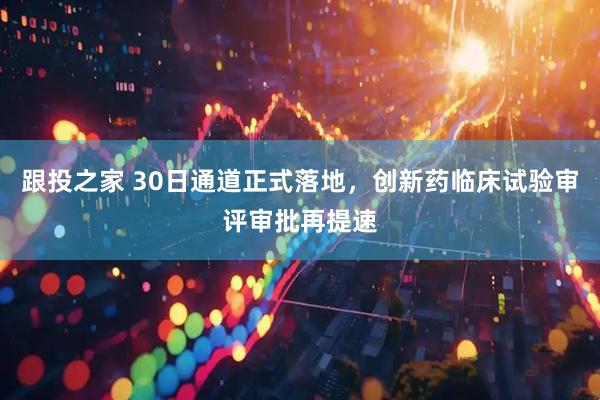 跟投之家 30日通道正式落地，创新药临床试验审评审批再提速