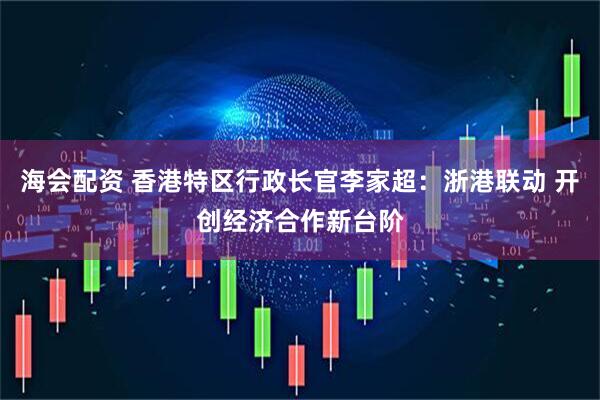 海会配资 香港特区行政长官李家超：浙港联动 开创经济合作新台阶