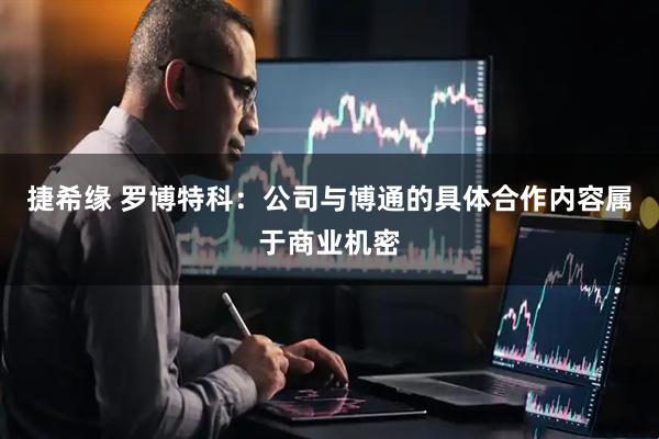 捷希缘 罗博特科：公司与博通的具体合作内容属于商业机密
