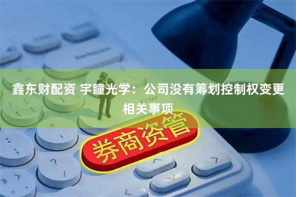 鑫东财配资 宇瞳光学：公司没有筹划控制权变更相关事项