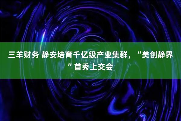 三羊财务 静安培育千亿级产业集群，“美创静界”首秀上交会