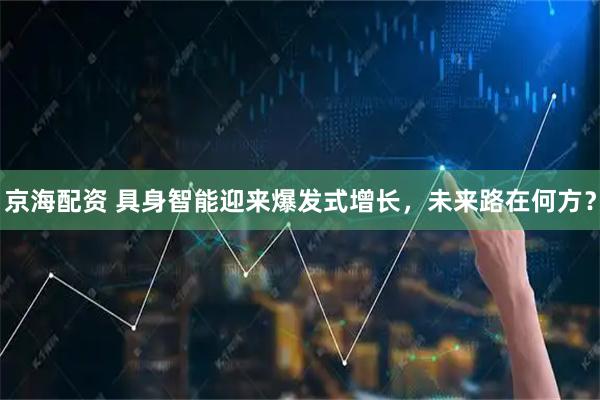 京海配资 具身智能迎来爆发式增长，未来路在何方？
