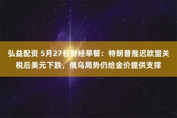 弘益配资 5月27日财经早餐：特朗普推迟欧盟关税后美元下跌，俄乌局势仍给金价提供支撑