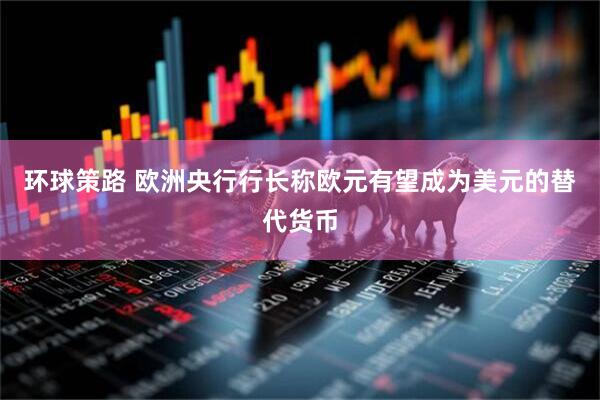 环球策路 欧洲央行行长称欧元有望成为美元的替代货币