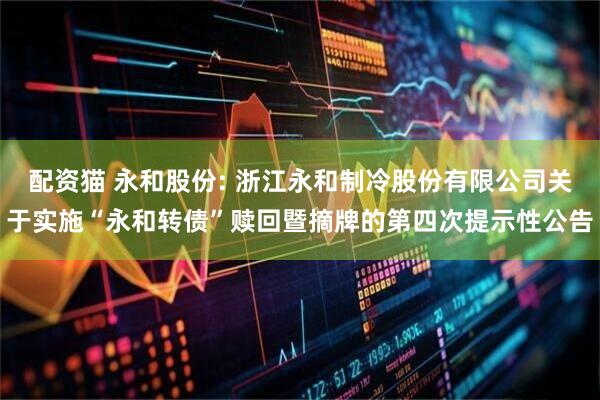 配资猫 永和股份: 浙江永和制冷股份有限公司关于实施“永和转债”赎回暨摘牌的第四次提示性公告