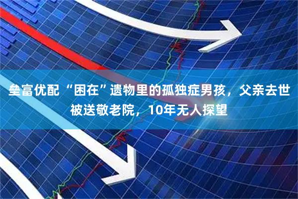 垒富优配 “困在”遗物里的孤独症男孩，父亲去世被送敬老院，10年无人探望