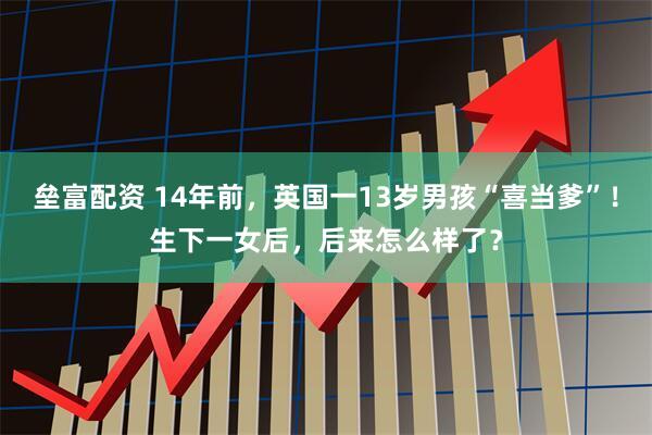 垒富配资 14年前，英国一13岁男孩“喜当爹”！生下一女后，后来怎么样了？