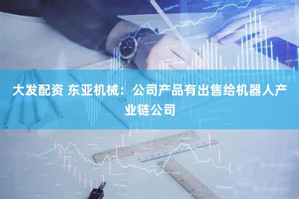 大发配资 东亚机械：公司产品有出售给机器人产业链公司