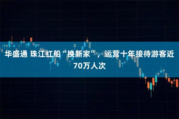 华盛通 珠江红船“换新家”，运营十年接待游客近70万人次