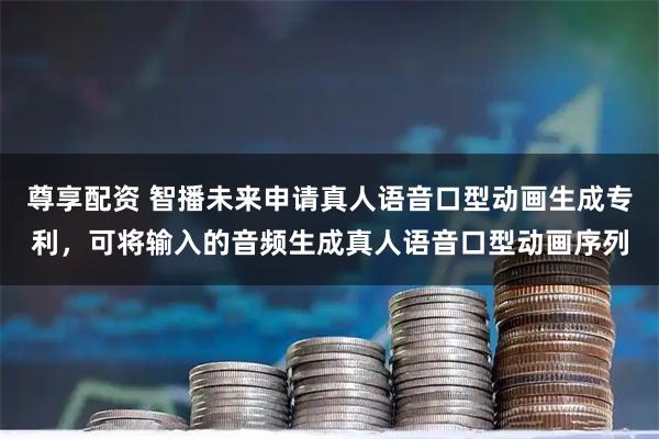尊享配资 智播未来申请真人语音口型动画生成专利，可将输入的音频生成真人语音口型动画序列