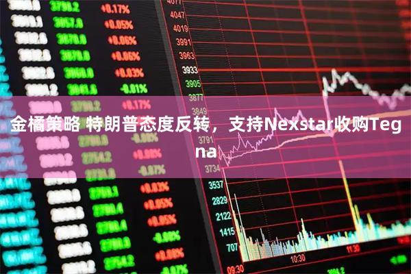 金橘策略 特朗普态度反转，支持Nexstar收购Tegna