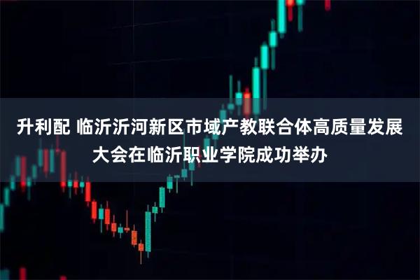 升利配 临沂沂河新区市域产教联合体高质量发展大会在临沂职业学院成功举办