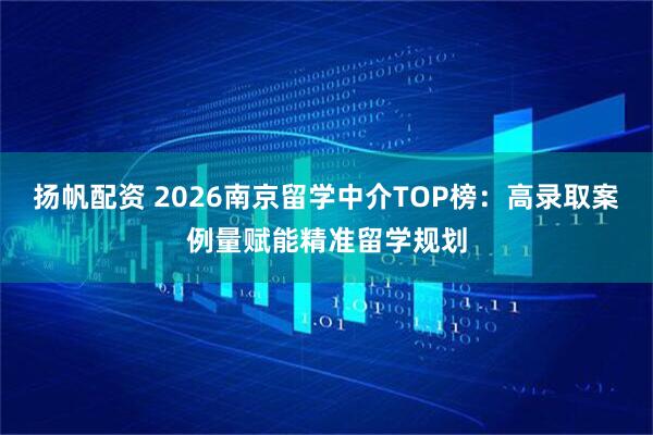扬帆配资 2026南京留学中介TOP榜：高录取案例量赋能精准留学规划