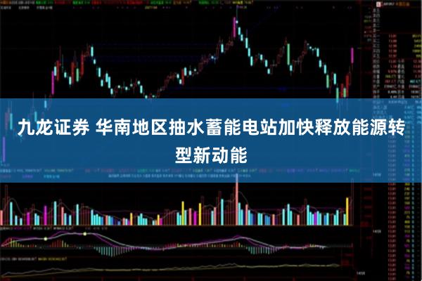 九龙证券 华南地区抽水蓄能电站加快释放能源转型新动能