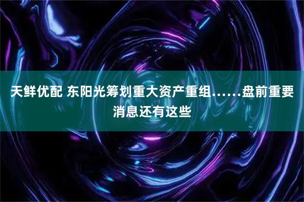 天鲜优配 东阳光筹划重大资产重组……盘前重要消息还有这些