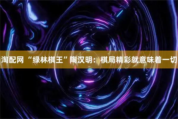 淘配网 “绿林棋王”陶汉明:棋局精彩就意味着一切