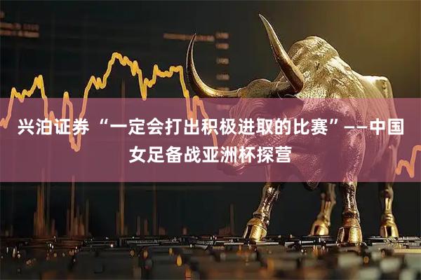 兴泊证券 “一定会打出积极进取的比赛”——中国女足备战亚洲杯探营