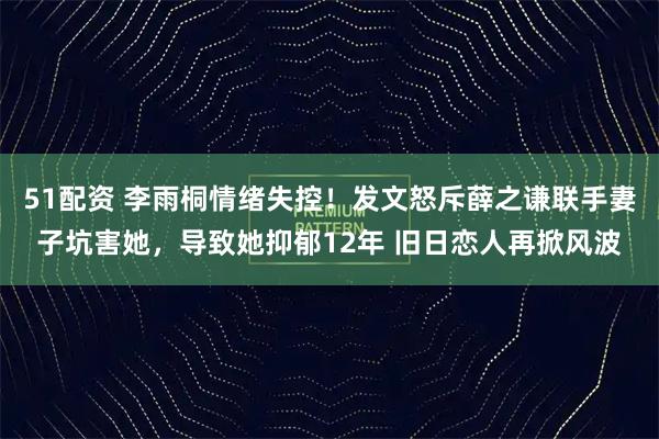 51配资 李雨桐情绪失控!发文怒斥薛之谦联手妻子坑害她,导致她抑郁12年 旧日恋人再掀风波