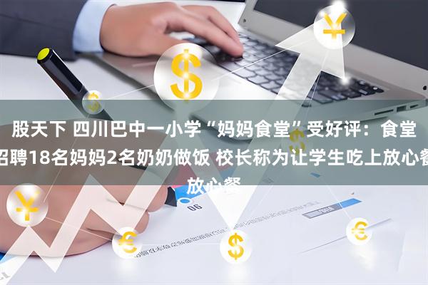 股天下 四川巴中一小学“妈妈食堂”受好评：食堂招聘18名妈妈2名奶奶做饭 校长称为让学生吃上放心餐