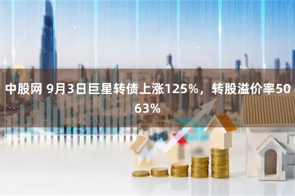 中股网 9月3日巨星转债上涨125%，转股溢价率5063%