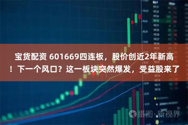 宝货配资 601669四连板,股价创近2年新高!下一个风口?这一板块突然爆发,受益股来了