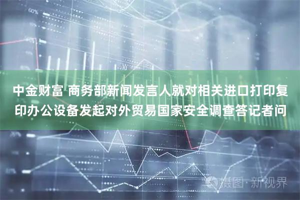 中金财富 商务部新闻发言人就对相关进口打印复印办公设备发起对外贸易国家安全调查答记者问